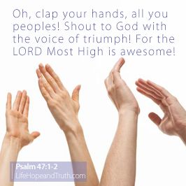 Oh, Clap Your Hands Oh, clap your hands, all you peoples! Shout to God with the voice of triumph! For the LORD Most High is awesome; He is a great King over all the earth (Psalm 47:1-2).