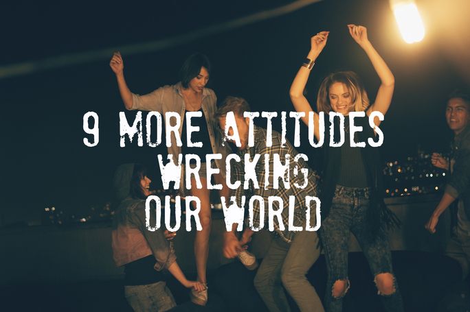 9 More Attitudes Wrecking Our World 