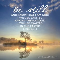 Be still 	
and know that I am God;
I will be exalted
among the nations,
I will be exalted
in the earth!
Psalm 46:10
