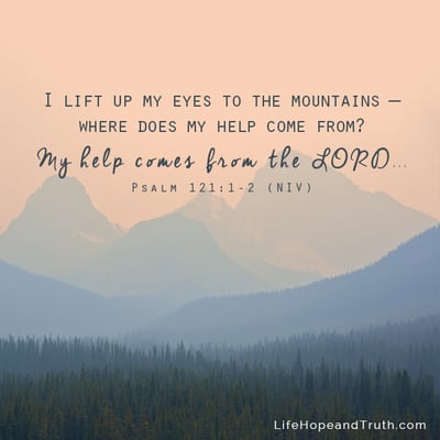 I lift up my eyes to the mountains -- Where does my help come from? My help comes from the LORD...